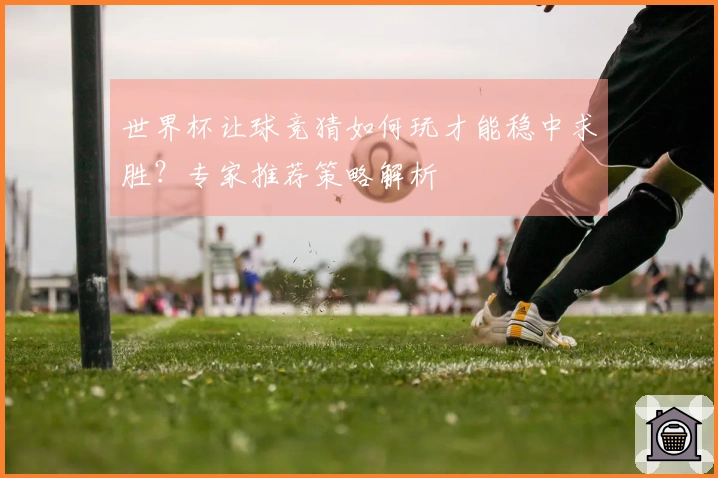 世界杯让球竞猜如何玩才能稳中求胜？专家推荐策略解析